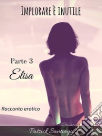 Implorare è inutile - Parte 3 - Elisa. E-book. Formato EPUB ebook di Patrick Santiago