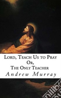 Lord, Teach Us to Pray: Or, The Only Teacher. E-book. Formato EPUB ebook di Andrew Murray