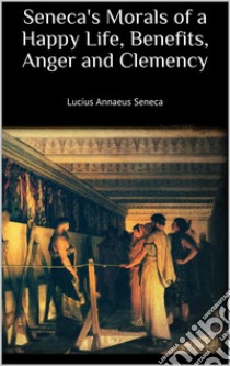 Seneca's Morals of a Happy Life, Benefits, Anger and Clemency. E-book. Formato EPUB ebook di Lucius Annaeus Seneca