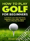 How to Play Golf: A Guide to Learn the Golf Rules, Etiquette, Clubs, Balls, Types of Play, & A Practice Schedule. E-book. Formato EPUB ebook