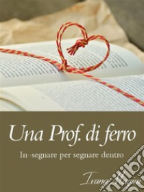 Una Prof. di ferro: in-segnare per segnare dentro. E-book. Formato Mobipocket ebook di Ivana Magini