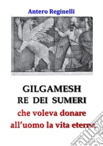 Gilgamesh Re di Sumeri che voleva donare all'uomo la vita eterna. E-book. Formato Mobipocket ebook di Antero Reginelli