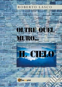 Oltre quel muro...il Cielo. E-book. Formato PDF ebook di Roberto Lasco