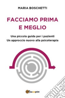 Facciamo prima e meglio. Una piccola guida per i pazienti. Un approccio nuovo alla psicoterapia. E-book. Formato EPUB ebook di Maria Boschetti