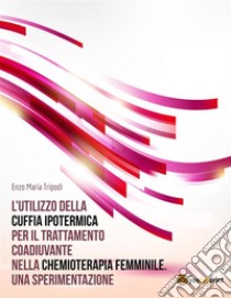 L’utilizzo della cuffia ipotermica per il trattamento coadiuvante nella chemioterapia femminile. Una sperimentazione. E-book. Formato EPUB ebook di Enzo Maria Tripodi