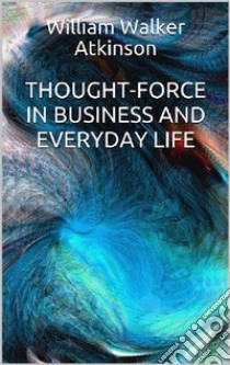 Thought-Force in Business and Everyday Life. E-book. Formato EPUB ebook di William W. Atkinson
