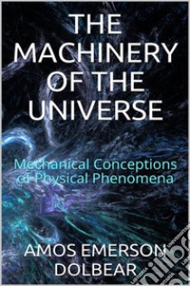 The Machinery of the Universe: Mechanical Conceptions of Physical Phenomena. E-book. Formato EPUB ebook di Amos Emerson Dolbear