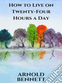 How to Live on Twenty-Four Hours a Day. E-book. Formato EPUB ebook di Arnold Bennett