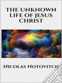 The Unknown Life of Jesus Christ. E-book. Formato EPUB ebook di Nicolas Notovitch