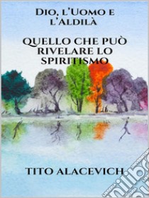 Dio, l'uomo e l'Aldilà - Quello che può rivelare lo spiritismo. E-book. Formato EPUB ebook di Tito Alacevich