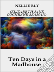 Ten Days in a Madhouse. E-book. Formato EPUB ebook di Nellie Bly (elizabeth Jane Cochrane Seaman)