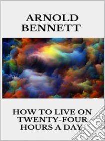 How to Live on Twenty-Four Hours a Day. E-book. Formato EPUB ebook di Arnold Bennett