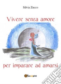 Vivere senza amore per imparare ad amarsi. E-book. Formato EPUB ebook di Silvia Zucco