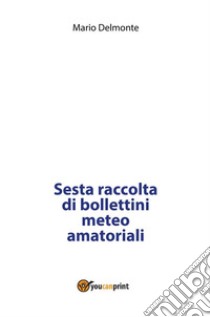 Sesta raccolta di bollettini meteo amatoriali. E-book. Formato PDF ebook di Mario Delmonte