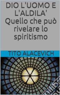 Dio, l'uomo e l'aldilà - Quello che può rivelare lo spiritismo. E-book. Formato EPUB ebook di Tito Alacevich