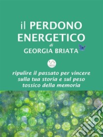 Il Perdono EnergeticoRipulire il passato per vincere sulla tua storia e sul peso tossico della memoria. E-book. Formato EPUB ebook di Georgia Briata