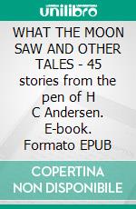 WHAT THE MOON SAW AND OTHER TALES - 45 stories from the pen of H C Andersen. E-book. Formato EPUB ebook di Hans Christian Andersen