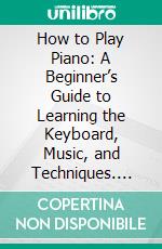 How to Play Piano: A Beginner’s Guide to Learning the Keyboard, Music, and Techniques. E-book. Formato EPUB ebook di Jason Randall