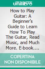 How to Play Guitar: A Beginner’s Guide to Learn How To Play The Guitar, Read Music, and Much More. E-book. Formato EPUB ebook di Jason Randall