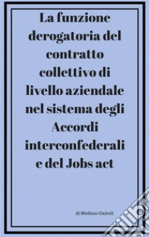 La funzione derogatoria del contratto collettivodi livello aziendale  nel sistema degli Accordi interconfederali  e del Jobs act . E-book. Formato PDF ebook di Stefano Cairoli