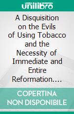 A Disquisition on the Evils of Using Tobacco and the Necessity of Immediate and Entire Reformation. E-book. Formato EPUB ebook