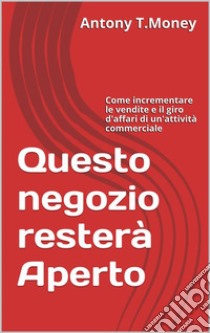 Questo negozio resterà Aperto: Come incrementare le vendite e il giro d'affari di un'attività commerciale . E-book. Formato EPUB ebook di Antony T.money