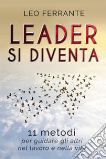 Leader si diventa: 11 metodi per guidare gli altri nel lavoro e nella vita. E-book. Formato EPUB ebook di Leo Ferrante