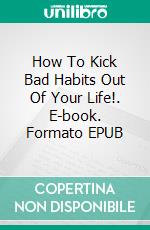 How To Kick Bad Habits Out Of Your Life!. E-book. Formato EPUB ebook