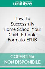 How To Successfully Home School Your Child. E-book. Formato Mobipocket ebook di Jeannine Hill