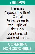 Heresies Exposed: A Brief Critical Examination in the Light of the Holy Scriptures of some of the Prevailing Heresies and False Teachings of Today. E-book. Formato EPUB ebook