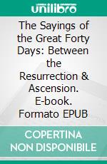 The Sayings of the Great Forty Days: Between the Resurrection & Ascension. E-book. Formato EPUB ebook di George Moberly