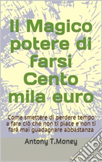 Il magico potere di farsi cento mila euroCome smettere di perdere tempo a fare ciò che non ti piace e non ti farà mai guadagnare abbastanza. E-book. Formato EPUB ebook di Antony T. Money