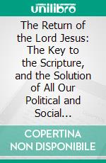 The Return of the Lord Jesus: The Key to the Scripture, and the Solution of All Our Political and Social Problems or The Golden Age that is Soon Coming to the Earth. E-book. Formato EPUB ebook