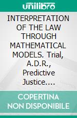 INTERPRETATION OF THE LAW THROUGH MATHEMATICAL MODELS.  Trial, A.D.R., Predictive Justice. E-book. Formato EPUB ebook di Luigi Viola