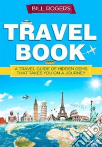 Travel Book: A Travel Book of Hidden Gems That Takes You on a Journey You Will Never Forget: World Explorer. E-book. Formato EPUB ebook di Bill Rogers