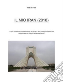 Il Mio Iran (2018): Info pratiche per organizzare un viaggio in Iran + il mio racconto. E-book. Formato EPUB ebook di Juri Bettini