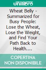 Wheat Belly - Summarized for Busy People: Lose the Wheat, Lose the Weight, and Find Your Path Back to Health. E-book. Formato EPUB ebook
