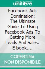 Facebook Ads Domination: The Ultimate Guide To Using Facebook Ads To Getting More Leads And Sales. E-book. Formato EPUB ebook