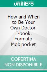 How and When to Be Your Own Doctor. E-book. Formato Mobipocket ebook