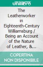 The Leatherworker in Eighteenth-Century Williamsburg / Being an Account of the Nature of Leather, & of the Crafts / commonly engaged in the Making & Using of it.. E-book. Formato Mobipocket ebook di Thomas K. Ford