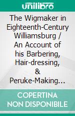 The Wigmaker in Eighteenth-Century Williamsburg / An Account of his Barbering, Hair-dressing, & Peruke-Making / Services, & some Remarks on Wigs of Various Styles.. E-book. Formato Mobipocket ebook di Thomas K. Bullock & Maurise B. Tonkin