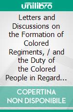 Letters and Discussions on the Formation of Colored Regiments, / and the Duty of the Colored People in Regard to the Great Slaveholders' / Rebellion, in the United States of America. E-book. Formato PDF ebook