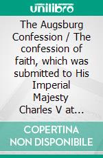 The Augsburg Confession / The confession of faith, which was submitted to His Imperial Majesty Charles V at the diet of Augsburg in the year 1530. E-book. Formato PDF ebook di Philipp Melanchthon