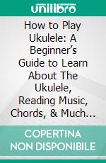 How to Play Ukulele: A Beginner’s Guide to Learn About The Ukulele, Reading Music, Chords, & Much More. E-book. Formato EPUB ebook di Jason Randall