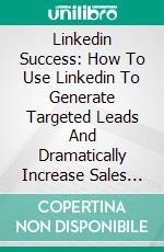 Linkedin Success: How To Use Linkedin To Generate Targeted Leads And Dramatically Increase Sales For Your Business. E-book. Formato EPUB ebook