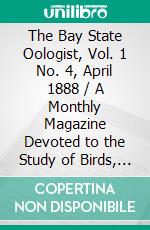 The Bay State Oologist, Vol. 1 No. 4, April 1888 / A Monthly Magazine Devoted to the Study of Birds, their Nests and Eggs. E-book. Formato PDF ebook di Various