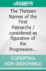 The Thirteen Names of the First Patriarchs / considered as figurative of the Progressive Influence of the Spirit. E-book. Formato Mobipocket ebook