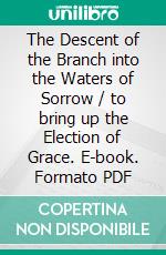 The Descent of the Branch into the Waters of Sorrow / to bring up the Election of Grace. E-book. Formato Mobipocket ebook