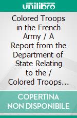 Colored Troops in the French Army / A Report from the Department of State Relating to the / Colored Troops in the French Army and the Number of French / Colonial Troops in the Occupied Territory. E-book. Formato PDF