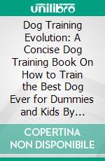 Dog Training Evolution: A Concise Dog Training Book On How to Train the Best Dog Ever for Dummies and Kids By Understanding Your Pet's Behaviour. E-book. Formato EPUB